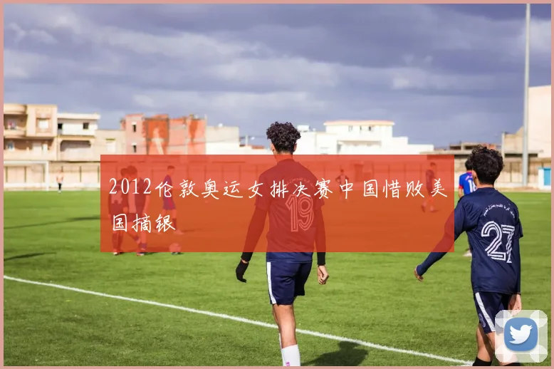 2012伦敦奥运女排决赛中国惜败美国摘银