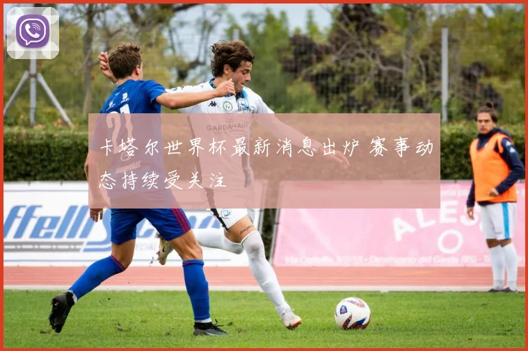 卡塔尔世界杯最新消息出炉 赛事动态持续受关注