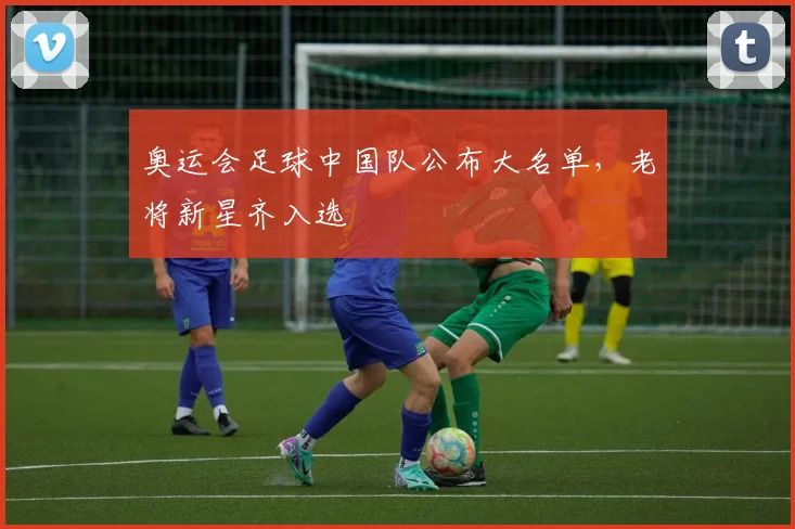 奥运会足球中国队公布大名单，老将新星齐入选