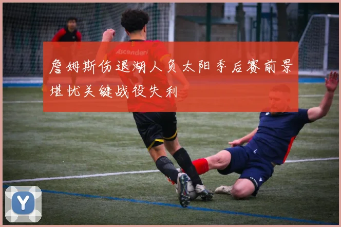 詹姆斯伤退湖人负太阳季后赛前景堪忧关键战役失利