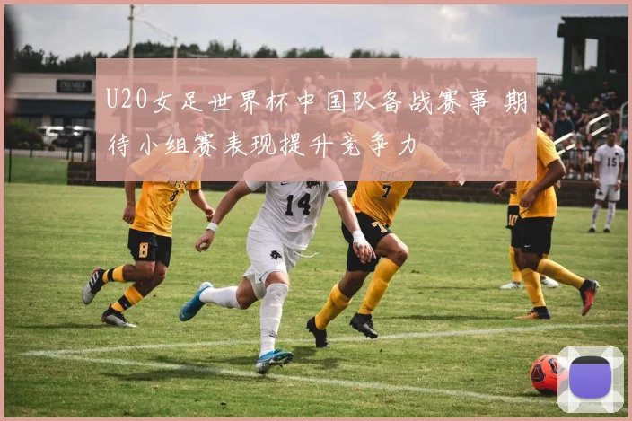 U20女足世界杯中国队备战赛事 期待小组赛表现提升竞争力
