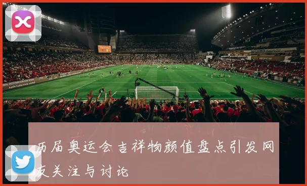 历届奥运会吉祥物颜值盘点引发网友关注与讨论