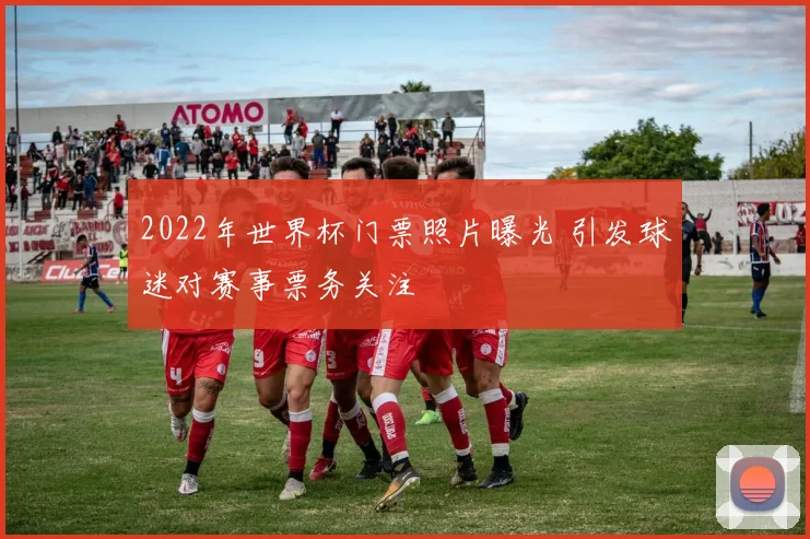 2022年世界杯门票照片曝光 引发球迷对赛事票务关注