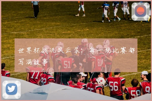世界杯战况风云录:每一场比赛都写满故事