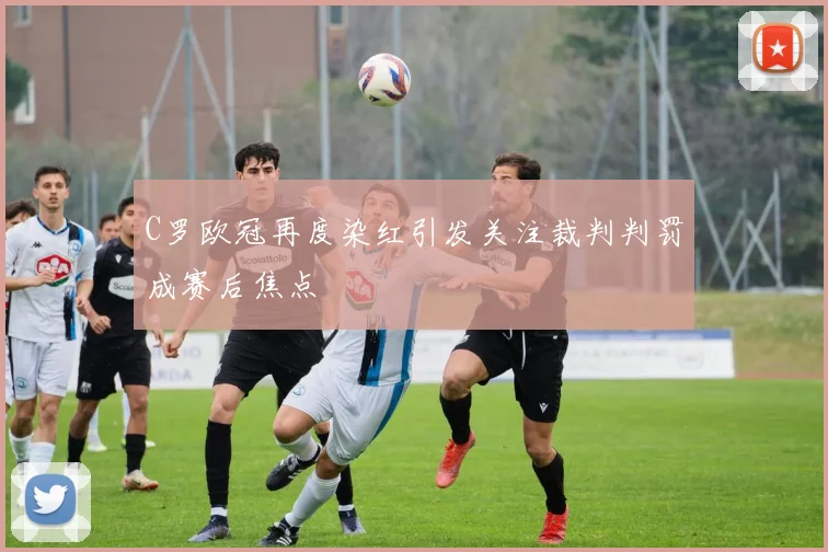 C罗欧冠再度染红引发关注裁判判罚成赛后焦点