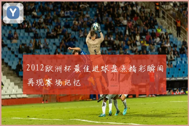 2012欧洲杯最佳进球盘点精彩瞬间再现赛场记忆
