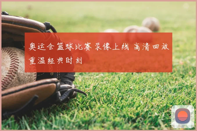 奥运会篮球比赛录像上线 高清回放重温经典时刻