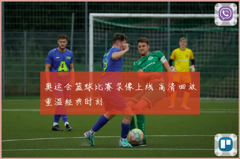 奥运会篮球比赛录像上线 高清回放重温经典时刻