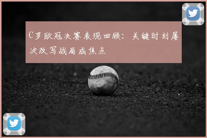 C罗欧冠决赛表现回顾:关键时刻屡次改写战局成焦点