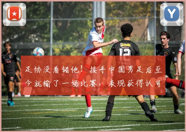 足协没看错他!接手中国男足后至今就输了一场比赛,表现获得认可