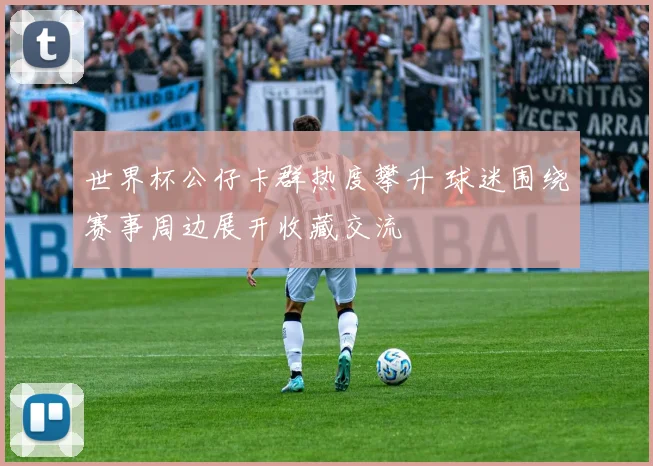 世界杯公仔卡群热度攀升 球迷围绕赛事周边展开收藏交流