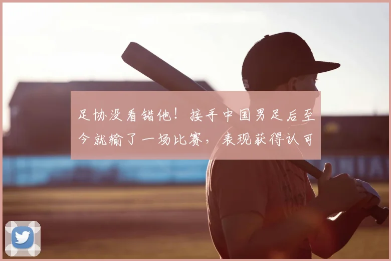 足协没看错他!接手中国男足后至今就输了一场比赛,表现获得认可