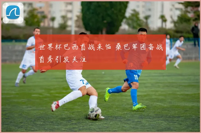 世界杯巴西首战来临 桑巴军团备战首秀引发关注
