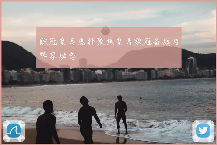 欧冠皇马虎扑聚焦皇马欧冠备战与阵容动态