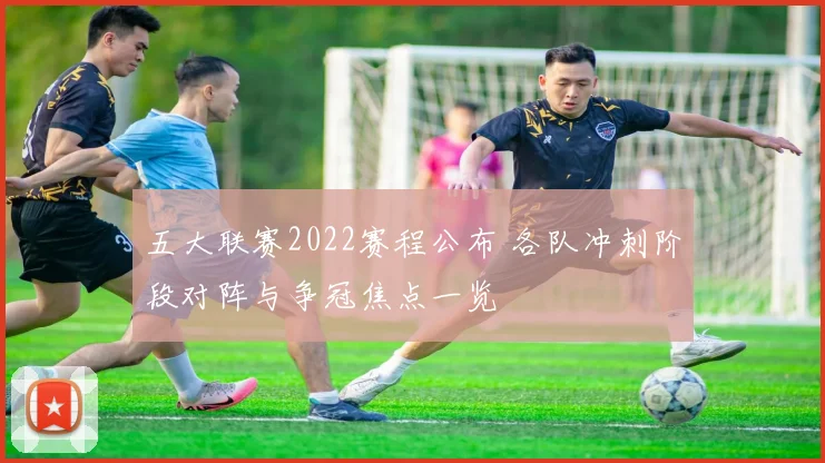 五大联赛2022赛程公布 各队冲刺阶段对阵与争冠焦点一览