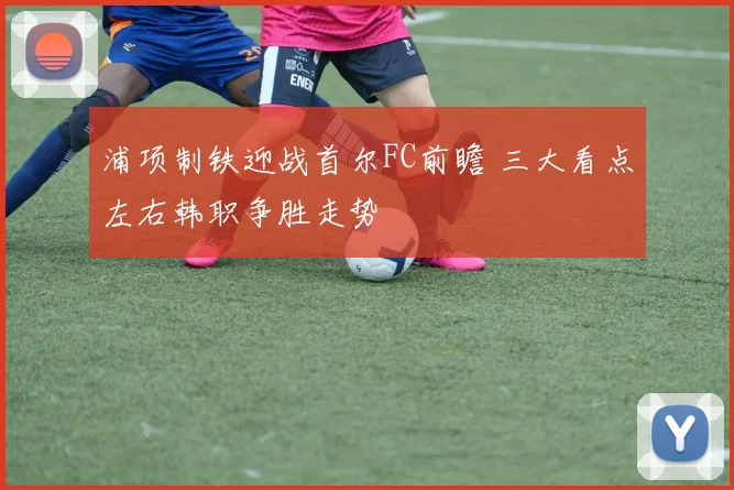浦项制铁迎战首尔FC前瞻 三大看点左右韩职争胜走势