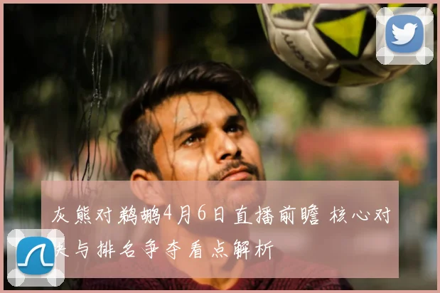 灰熊对鹈鹕4月6日直播前瞻 核心对决与排名争夺看点解析