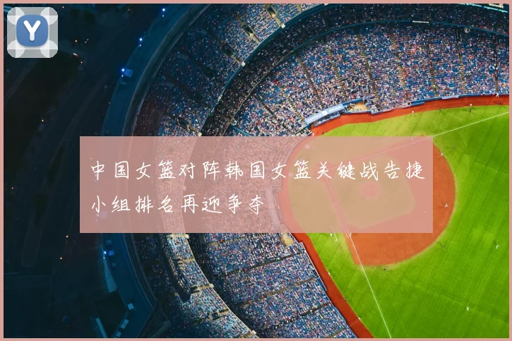 中国女篮对阵韩国女篮关键战告捷小组排名再迎争夺