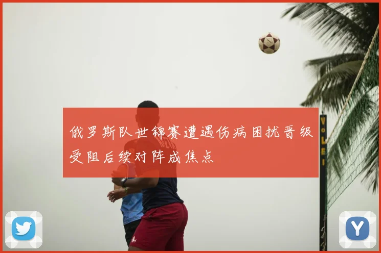 俄罗斯队世锦赛遭遇伤病困扰晋级受阻后续对阵成焦点