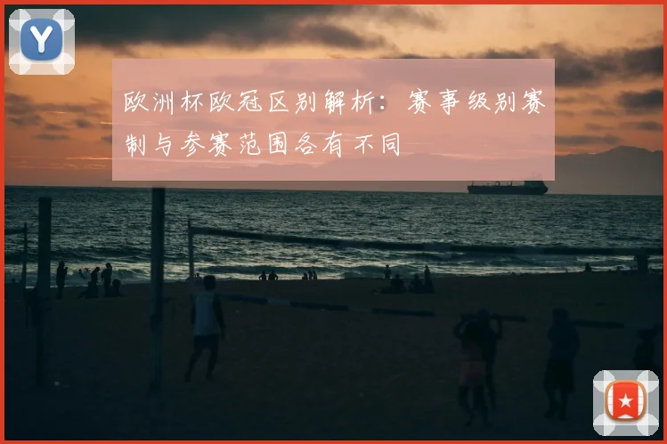 欧洲杯欧冠区别解析:赛事级别赛制与参赛范围各有不同