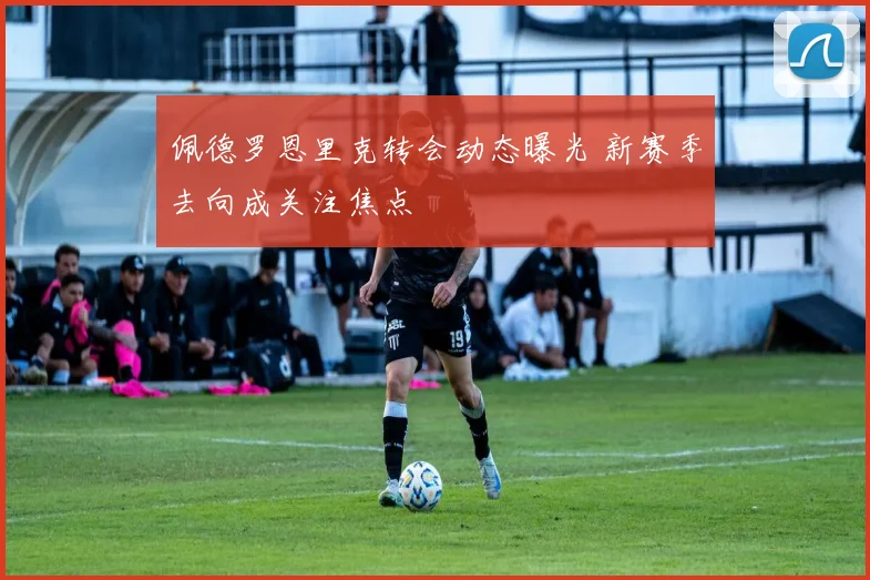 佩德罗恩里克转会动态曝光 新赛季去向成关注焦点