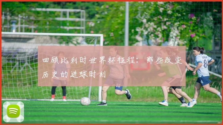 回顾比利时世界杯征程:那些改变历史的进球时刻