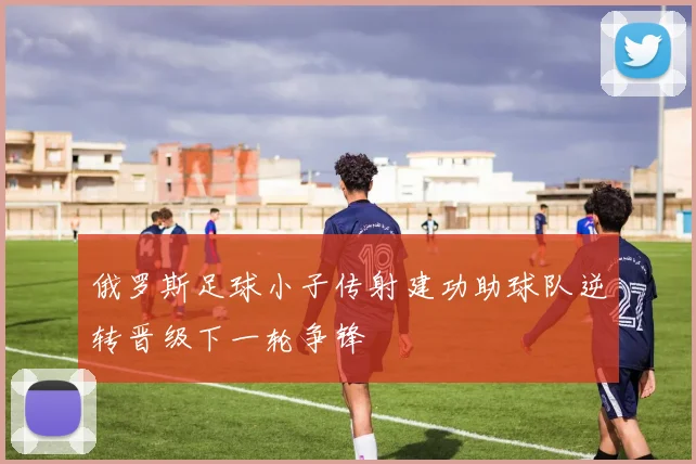 俄罗斯足球小子传射建功助球队逆转晋级下一轮争锋