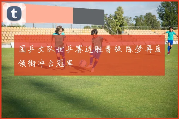 国乒女队世乒赛连胜晋级 陈梦再度领衔冲击冠军