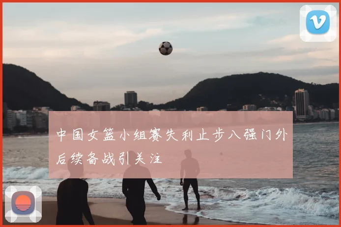 中国女篮小组赛失利止步八强门外后续备战引关注